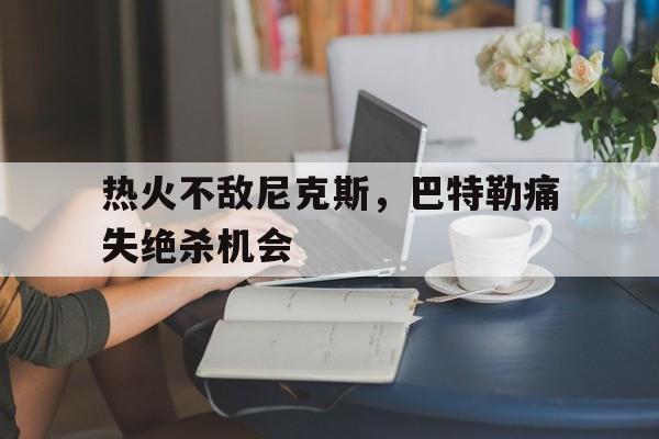 热火不敌尼克斯，巴特勒痛失绝杀机会的简单介绍