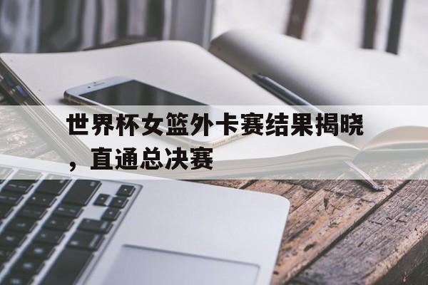 世界杯女篮外卡赛结果揭晓，直通总决赛