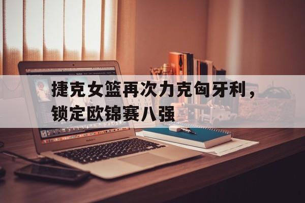 捷克女篮再次力克匈牙利，锁定欧锦赛八强的简单介绍