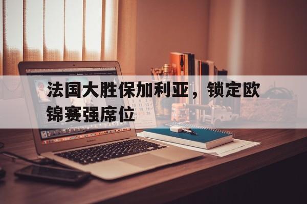 包含法国大胜保加利亚，锁定欧锦赛强席位的词条