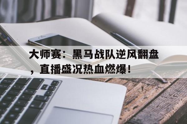 大师赛：黑马战队逆风翻盘，直播盛况热血燃爆！