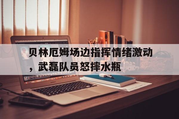 贝林厄姆场边指挥情绪激动，武磊队员怒摔水瓶